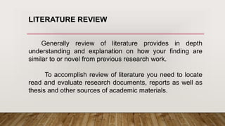 Generally review of literature provides in depth
understanding and explanation on how your finding are
similar to or novel from previous research work.
To accomplish review of literature you need to locate
read and evaluate research documents, reports as well as
thesis and other sources of academic materials.
LITERATURE REVIEW
 