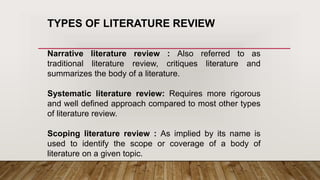 TYPES OF LITERATURE REVIEW
Narrative literature review : Also referred to as
traditional literature review, critiques literature and
summarizes the body of a literature.
Systematic literature review: Requires more rigorous
and well defined approach compared to most other types
of literature review.
Scoping literature review : As implied by its name is
used to identify the scope or coverage of a body of
literature on a given topic.
 