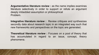 Argumentative literature review : as the name implies examines
literature selectively in order to support or refute an argument
deeply imbedded assumption or philosophical
Problem.
Integrative literature review : Review critiques and synthesizes
secondly data about research topic in an integrated way such that
new frameworks and perspectives on the topic are generated.
Theoretical literature review : Focuses on a pool of theory that
has accumulated in regard to an issue, concept, theory
phenomena.
 