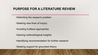 PURPOSE FOR A LITERATURE REVIEW
•Delimiting the research problem
•Seeking new lines of inquiry
•Avoiding fruitless approaches
•Gaining methodological insights
•Identifying recommendation for further research
•Seeking support for grounded theory
 