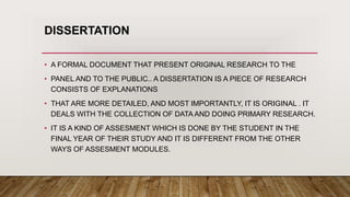 DISSERTATION
• A FORMAL DOCUMENT THAT PRESENT ORIGINAL RESEARCH TO THE
• PANEL AND TO THE PUBLIC.. A DISSERTATION IS A PIECE OF RESEARCH
CONSISTS OF EXPLANATIONS
• THAT ARE MORE DETAILED, AND MOST IMPORTANTLY, IT IS ORIGINAL . IT
DEALS WITH THE COLLECTION OF DATA AND DOING PRIMARY RESEARCH.
• IT IS A KIND OF ASSESMENT WHICH IS DONE BY THE STUDENT IN THE
FINAL YEAR OF THEIR STUDY AND IT IS DIFFERENT FROM THE OTHER
WAYS OF ASSESMENT MODULES.
 