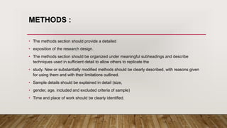 METHODS :
• The methods section should provide a detailed
• exposition of the research design.
• The methods section should be organized under meaningful subheadings and describe
techniques used in sufficient detail to allow others to replicate the
• study. New or substantially modified methods should be clearly described, with reasons given
for using them and with their limitations outlined.
• Sample details should be explained in detail (size,
• gender, age, included and excluded criteria of sample)
• Time and place of work should be clearly identified.
 
