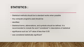 STATISTICS :
• Statistical methods should be to standard works when possible
• Any computer programs used should be
• identified.
• Statistical terms, abbreviations, and symbols should be defined. It is
recommended to include the word “considered” in descriptions of statistical
• significance such as “a P value of less than 0.05
• was considered statistically significant”
 