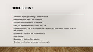 DISCUSSION :
• Statement of principal findings, This should not
• normally be more than a few sentences.
• Strengths and weaknesses of the study
• strengths and weaknesses in relation to other
• studies meaning of the study, possible mechanisms and implications for clinicians and
policymakers
• unanswered questions and future research.
• Clear, factual.
• Supported by findings from results…
• Correlate your findings to findings of other people.
 