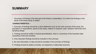 SUMMARY
• “Summary of findings is the last part of the thesis or dissertation. It is where the findings or the
result of the thesis study is written”
CHARACTERISTICS :-
1. Summary of findings should be a short statement such as the main purpose of the study, the
population or respondents, period of the study, method of research used, research instrument and
sampling design.
2. Findings should be written in textual generalization, that is, a summary of the important data
consisting of text and numbers.
3. Only Important findings should be included in the summary
4. No new information or data should be included in the summary of findings.
5. Findings should be stated concisely, not explained or elaborated anymore.
 