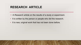 RESEARCH ARTICLE
• • A Research article on the results of a study or experiment.
• It is written by the person or people who did the research.
• It is new, original work that has not been done before.
 
