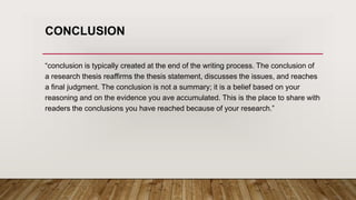 CONCLUSION
“conclusion is typically created at the end of the writing process. The conclusion of
a research thesis reaffirms the thesis statement, discusses the issues, and reaches
a final judgment. The conclusion is not a summary; it is a belief based on your
reasoning and on the evidence you ave accumulated. This is the place to share with
readers the conclusions you have reached because of your research.”
 