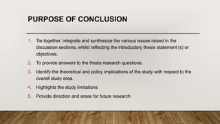 PURPOSE OF CONCLUSION
1. Tie together, integrate and synthesize the various issues raised in the
discussion sections, whilst reflecting the introductory thesis statement (s) or
objectives.
2. To provide answers to the thesis research questions.
3. Identify the theoretical and policy implications of the study with respect to the
overall study area.
4. Highlights the study limitations
5. Provide direction and areas for future research
 