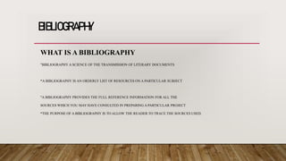 BIBLIOGRAPHY
WHAT IS A BIBLIOGRAPHY
"BIBLIOGRAPHY A SCIENCE OF THE TRANSMISSION OF LITERARY DOCUMENTS
*A BIBLIOGRAPHY IS AN ORDERLY LIST OF RESOURCES ON A PARTICULAR SUBJECT
"A BIBLIOGRAPHY PROVIDES THE FULL REFERENCE INFORMATION FOR ALL THE
SOURCES WHICH YOU MAY HAVE CONSULTED IN PREPARING A PARTICULAR PROJECT
*THE PURPOSE OF A BIBLIOGRAPHY IS TO ALLOW THE READER TO TRACE THE SOURCES USED.
 