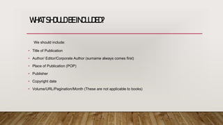 WHATSHOULDBEINCLUDED?
We should include:
• Title of Publication
• Author/ Editor/Corporate Author (surname always comes first)
• Place of Publication (POP)
• Publisher
• Copyright date
• Volume/URL/Pagination/Month (These are not applicable to books)
 