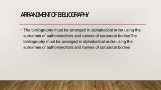 ARRANGMENT OFBIBLIOGRAPHY
• The bibliography must be arranged in alphabetical order using the
surnames of authors/editors and names of corporate bodiesThe
bibliography must be arranged in alphabetical order using the
surnames of authors/editors and names of corporate bodies
 