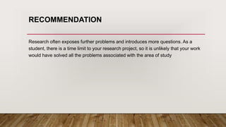 RECOMMENDATION
Research often exposes further problems and introduces more questions. As a
student, there is a time limit to your research project, so it is unlikely that your work
would have solved all the problems associated with the area of study
 