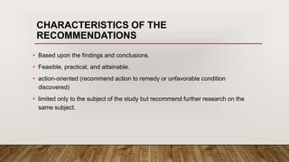 CHARACTERISTICS OF THE
RECOMMENDATIONS
• Based upon the findings and conclusions.
• Feasible, practical, and attainable.
• action-oriented (recommend action to remedy or unfavorable condition
discovered)
• limited only to the subject of the study but recommend further research on the
same subject.
 