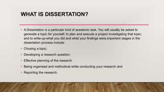 WHAT IS DISSERTATION?
• A Dissertation is a particular kind of acedemic task. You will usually be asked to
generate a topic for yourself; to plan and execute a project investigating that topic;
and to write-up-what you did and what your findings were.important stages in the
dissertation process include:
• Chosing a topic;
• Developing a research question;
• Effective planning of the research
• Being organised and methodical while conducting your research and
• Reporting the research.
 