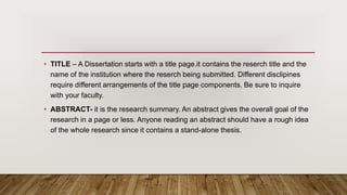 • TITLE – A Dissertation starts with a title page.it contains the reserch title and the
name of the institution where the reserch being submitted. Different disclipines
require different arrangements of the title page components. Be sure to inquire
with your faculty.
• ABSTRACT- it is the research summary. An abstract gives the overall goal of the
research in a page or less. Anyone reading an abstract should have a rough idea
of the whole research since it contains a stand-alone thesis.
 