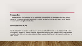 Introduction
The Introduction explains more on the abstract.as earlier stated, the abstract is short and concise
hence the introduction brodens its contents. A reader can identify how, what and why of the specific
research after reading the introduction.
REVIEW OF LITERATURE
To wite a literature review one needs to read previous work and research on the topic Journals books
and research articles are used in collection of information which is later analysed,then connections are
made from the different information collected. Gaps are identified, hence finding ways to build more on
what present.
 