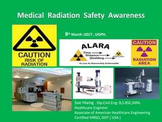 Medical Radiation Safety Awareness
Soe Hlaing . Dip.Civil.Eng: B,S.BSC,MPA.
Healthcare Engineer
Associate of American Healthcare Engineering
Certified MRSO, DOT ( USA )
8th March :2017 , UOPH.
 