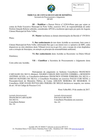 TRIBUNAL DE CONTAS DO ESTADO DE RONDÔNIA
Secretaria de Processamento e Julgamento
DP-SPJ
Acórdão APL-TC 00469/17 referente ao processo 00714/15
Av. Presidente Dutra nº 4229, Bairro: Pedrinhas Porto Velho - Rondônia CEP: 76801-326 www.tce.ro.gov.br
2 de 16
Proc.: 00714/15
Fls.:__________
III – Modificar o Parecer Prévio nº 8/2014-Pleno para que sejam as
contas do Poder Executivo Municipal de Porto Velho, exercício 2012, de responsabilidade do então
Prefeito Eduardo Roberto sobrinho, consideradas APTAS a receberem aprovação por parte da Augusta
Câmara Municipal de Porto Velho;
IV. Manter incólumes as demais determinações da Decisão nº 159/2014-
Pleno;
V. Dar conhecimento do teor deste Acórdão ao recorrente, bem como à
Câmara Municipal de Porto Velho, informando-lhes que o seu inteiro teor e o opinativo do MPC, estão
disponíveis no sítio eletrônico deste Tribunal (www.tce.ro.gov.br), com o escopo de evitar dispêndios
com a extração de fotocópias, em atenção ao princípio da sustentabilidade ambiental;
VI. Dar conhecimento deste Acórdão ao Recorrente via Diário Oficial
Eletrônico;
VII – Cientificar a Secretária de Processamento e Julgamento desta
Corte sobre este Acórdão.
Participaram do julgamento os Senhores Conselheiros FRANCISCO
CARVALHO DA SILVA (Relator), WILBER CARLOS DOS SANTOS COIMBRA e BENEDITO
ANTÔNIO ALVES; os Conselheiros-Substitutos FRANCISCO JÚNIOR FERREIRA DA SILVA e
ERIVAN OLIVEIRA DA SILVA; o Conselheiro Presidente em exercício PAULO CURI NETO; o
Procurador-Geral do Ministério Público de Contas ADILSON MOREIRA DE MEDEIROS. O
Conselheiro JOSÉ EULER POTYGUARA PEREIRA DE MELLO declarou-se suspeito, nos termos
do art. 145 do Código de Processo Civil.
Porto Velho/RO, 19 de outubro de 2017.
(assinado eletronicamente) (assinado eletronicamente)
FRANCISCO CARVALHO PAULO CURI NETO
DA SILVA Conselheiro Presidente em exercício
Conselheiro Relator Mat. 450
Mat. 396
Documento ID=517176 inserido por Tatiana Maria Gomes Horeay Santos em 24/10/2017 12:07.
 