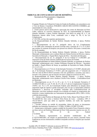 TRIBUNAL DE CONTAS DO ESTADO DE RONDÔNIA
Secretaria de Processamento e Julgamento
DP-SPJ
Acórdão APL-TC 00469/17 referente ao processo 00714/15
Av. Presidente Dutra nº 4229, Bairro: Pedrinhas Porto Velho - Rondônia CEP: 76801-326 www.tce.ro.gov.br
4 de 16
Proc.: 00714/15
Fls.:__________
O egrégio Plenário do Tribunal de Contas do Estado de Rondônia, em consonância com
o Voto do Relator, Conselheiro WIILBER CARLOS DOS SANTOS COIMBRA, por
unanimidade de votos, decide:
I - Emitir parecer prévio desfavorável à aprovação das contas do Município de Porto
Velho, relativas ao exercício financeiro de 2012, de responsabilidade de Roberto
Eduardo Sobrinho, à época, Prefeito Municipal, com fulcro no artigo 49, § 1º, do
Regimento Interno desta Corte, combinado com o artigo 16, III, b, da Lei
Complementar
nº 154/1996, em face dos seguintes apontamentos:
a) De Responsabilidade do Senhor Roberto Eduardo Sobrinho, à época, Prefeito
Municipal:
1 - Descumprimento ao art. 21, parágrafo único, da Lei Complementar
nº 101/2000, pela contratação de pessoal ocorrida entre o período de 5.7 a 31.12.2012
que resultou no aumento da despesa com pessoal nos últimos 180 (cento e oitenta) dias
do fim de mandato.
b) De Responsabilidade do Senhor Roberto Eduardo Sobrinho, à época, Prefeito
Municipal; solidariamente com a senhora Maria de Fátima Ferreira de Oliveira, à época,
Secretária de Educação; e Ângela Maria Aguiar da Silva – Secretária de Educação:
2 - Descumprimento do art. 21, parágrafo 2º da Lei Federal nº 11.494/2007, por
entesourar acima do limite máximo estabelecido de recursos do Fundeb.
c) De Responsabilidade do Senhor Roberto Eduardo Sobrinho, na qualidade de Prefeito
Municipal, solidariamente com o Senhor Williames Pimentel de Oliveira – Secretário
de Saúde; e Ângela Ribeiro de Souza, na qualidade de Secretária de Saúde, (Período
21.11 A 31.12):
3 – Descumprimento ao § 2º do art. 23 da Instrução Normativa nº 22/2007, alterado pelo
art. 2º da Instrução Normativa nº 27/2011, pelo não pagamento até o 1º trimestre de
2013 do valor de R$ 63.566,97 (sessenta e três mil, quinhentos e sessenta e seis reais e
noventa e sete centavos), que foi inscrito em restos a pagar no exercício de 2012.
d) Responsabilidade do Senhor Roberto Eduardo Sobrinho – à época, Prefeito
Municipal, solidariamente com a Senhora Crícélia Fróes Simões – Controladora-Geral
do Município:
4 - Descumprimento ao art. 2º, I a IV e art. 11, V, b, da Instrução Normativa nº
13/2004-TCE-RO c/c o art. 9º, III, 46, 47 e 48, § 2º, da Lei Complementar Estadual nº
154/96 e art. 74, I a IV, da Constituição Federal, pela deficiência na atuação desse
importante órgão de suporte à gestão municipal, uma vez que os supracitados relatórios
limitaram-se a descrever as atividades realizadas pela Controladoria-Geral do
Município, sem fazer nenhuma menção e/ou avaliação em relação ao cumprimento das
diretrizes e metas estabelecidas nos instrumento de planejamento (PPA, LDO e LOA),
conforme demonstrado.
II — Alertar o atual Prefeito do Município de Porto Velho, Mauro Nazif Rasul, CPF nº
701.620.007-82, bem como a Senhora Elísia Rosas de Luna – contadora, CPF nº
192.327.802-91, para que adote as seguintes medidas, em razão das seguintes
irregularidades:
1 – Envidar esforços no sentido de encaminhar, dentro do prazo, os documentos
definidos nas Instruções Normativas nº 13/2004, 19/2006 e 22/2007-TCE-RO;
2 – Atentar para a realização e registro contábil do Inventário Físico Financeiro relativo
aos bens móveis da Prefeitura Municipal de Porto Velho preceitos insertos nos arts. 85,
89, art. 105, II da Lei Federal
nº 4.320/64;
3 – Observar rigorosamente os preceitos estabelecidos na IN
nº 022/TCERO/2007, em relação ao preenchimento de seus anexos, inserindo Notas
Explicativas em tais instrumentos contábeis ensejando esclarecer situações que suscitam
dúvidas;
Documento ID=517176 inserido por Tatiana Maria Gomes Horeay Santos em 24/10/2017 12:07.
 