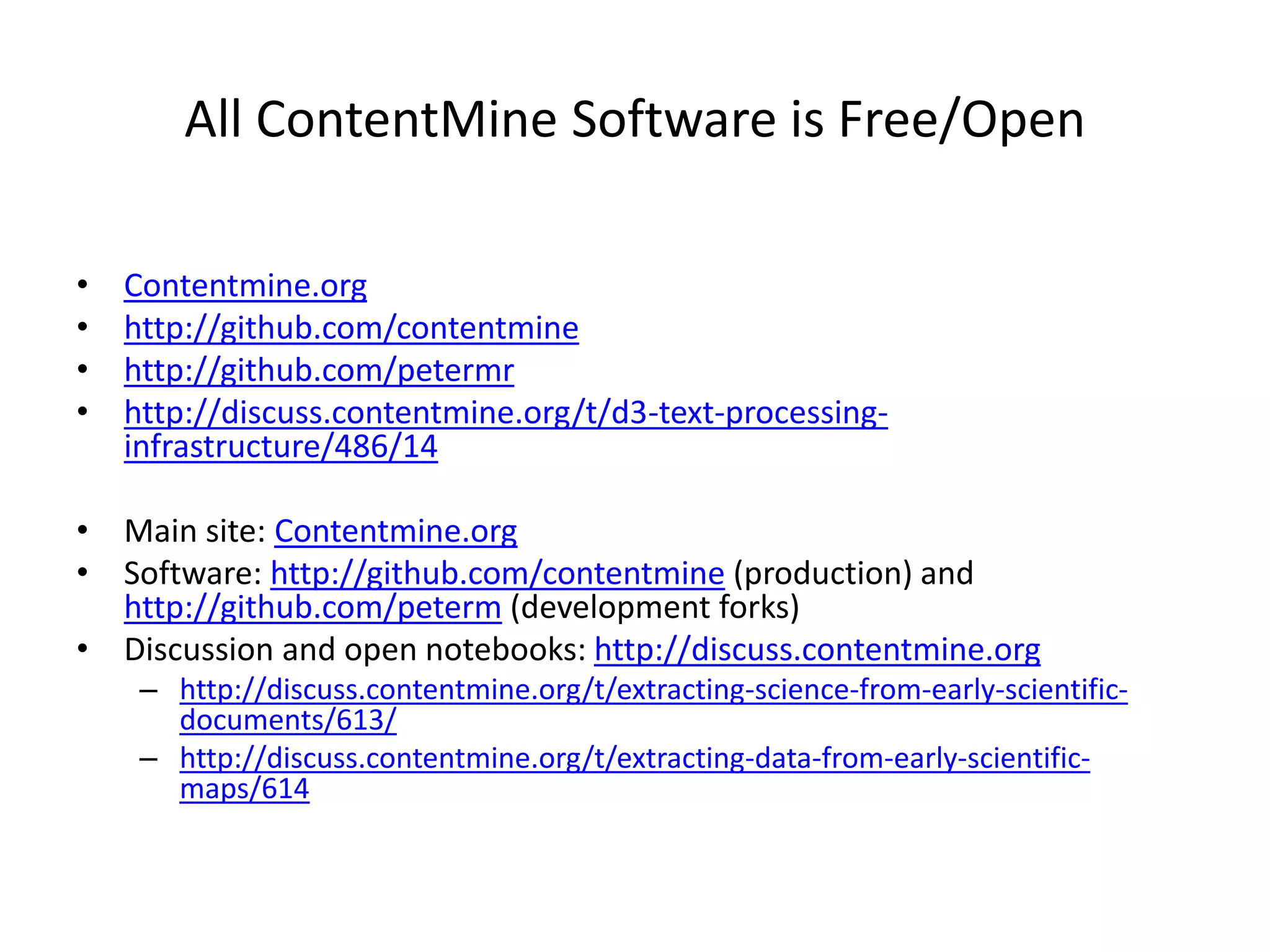 All ContentMine Software is Free/Open
• Contentmine.org
• http://github.com/contentmine
• http://github.com/petermr
• http://discuss.contentmine.org/t/d3-text-processing-
infrastructure/486/14
• Main site: Contentmine.org
• Software: http://github.com/contentmine (production) and
http://github.com/peterm (development forks)
• Discussion and open notebooks: http://discuss.contentmine.org
– http://discuss.contentmine.org/t/extracting-science-from-early-scientific-
documents/613/
– http://discuss.contentmine.org/t/extracting-data-from-early-scientific-
maps/614
 