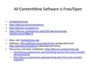 All ContentMine Software is Free/Open
• Contentmine.org
• http://github.com/contentmine
• http://github.com/petermr
• http://discuss.contentmine.org/t/d3-text-processing-
infrastructure/486/14
• Main site: Contentmine.org
• Software: http://github.com/contentmine (production) and
http://github.com/peterm (development forks)
• Discussion and open notebooks: http://discuss.contentmine.org
– http://discuss.contentmine.org/t/extracting-science-from-early-scientific-
documents/613/
– http://discuss.contentmine.org/t/extracting-data-from-early-scientific-
maps/614
 