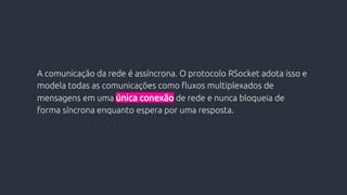 A comunicação da rede é assíncrona. O protocolo RSocket adota isso e
modela todas as comunicações como fluxos multiplexados de
mensagens em uma única conexão de rede e nunca bloqueia de
forma síncrona enquanto espera por uma resposta.
 