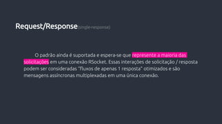 O padrão ainda é suportada e espera-se que represente a maioria das
solicitações em uma conexão RSocket. Essas interações de solicitação / resposta
podem ser consideradas “fluxos de apenas 1 resposta” otimizados e são
mensagens assíncronas multiplexadas em uma única conexão.
Request/Response(single-response)
 
