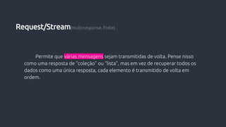 Permite que várias mensagens sejam transmitidas de volta. Pense nisso
como uma resposta de “coleção” ou “lista”, mas em vez de recuperar todos os
dados como uma única resposta, cada elemento é transmitido de volta em
ordem.
Request/Stream(multi-response, finite)
 