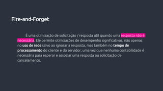 É uma otimização de solicitação / resposta útil quando uma resposta não é
necessária. Ele permite otimizações de desempenho significativas, não apenas
no uso de rede salvo ao ignorar a resposta, mas também no tempo de
processamento do cliente e do servidor, uma vez que nenhuma contabilidade é
necessária para esperar e associar uma resposta ou solicitação de
cancelamento.
Fire-and-Forget
 