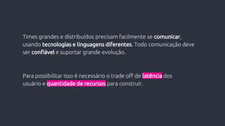 Para possibilitar isso é necessário o trade off de latência dos
usuário e quantidade de recursos para construir.
Times grandes e distribuídos precisam facilmente se comunicar,
usando tecnologias e linguagens diferentes. Todo comunicação deve
ser confiável e suportar grande evolução.
 