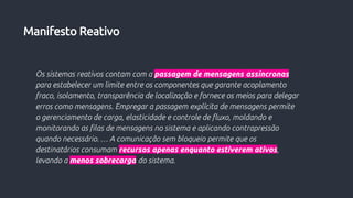 Os sistemas reativos contam com a passagem de mensagens assíncronas
para estabelecer um limite entre os componentes que garante acoplamento
fraco, isolamento, transparência de localização e fornece os meios para delegar
erros como mensagens. Empregar a passagem explícita de mensagens permite
o gerenciamento de carga, elasticidade e controle de fluxo, moldando e
monitorando as filas de mensagens no sistema e aplicando contrapressão
quando necessário. … A comunicação sem bloqueio permite que os
destinatários consumam recursos apenas enquanto estiverem ativos,
levando a menos sobrecarga do sistema.
Manifesto Reativo
 
