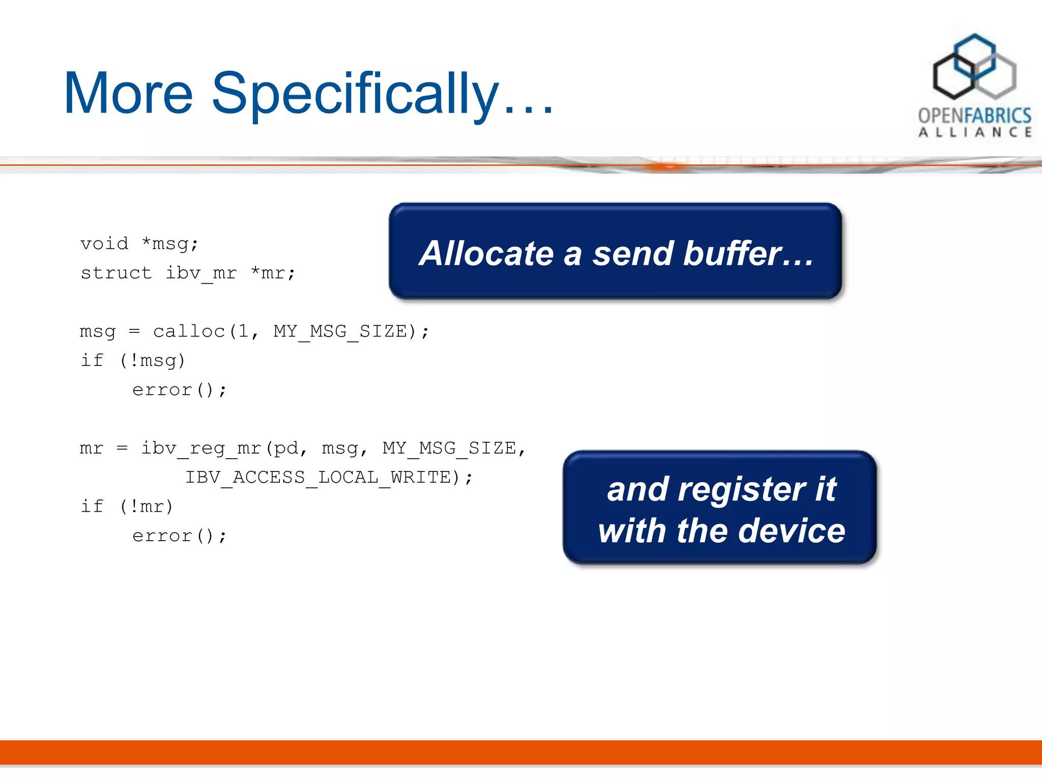 More Specifically…
void *msg;
struct ibv_mr *mr;
msg = calloc(1, MY_MSG_SIZE);
if (!msg)
error();
mr = ibv_reg_mr(pd, msg, MY_MSG_SIZE,
IBV_ACCESS_LOCAL_WRITE);
if (!mr)
error();
Allocate a send buffer…
and register it
with the device
 