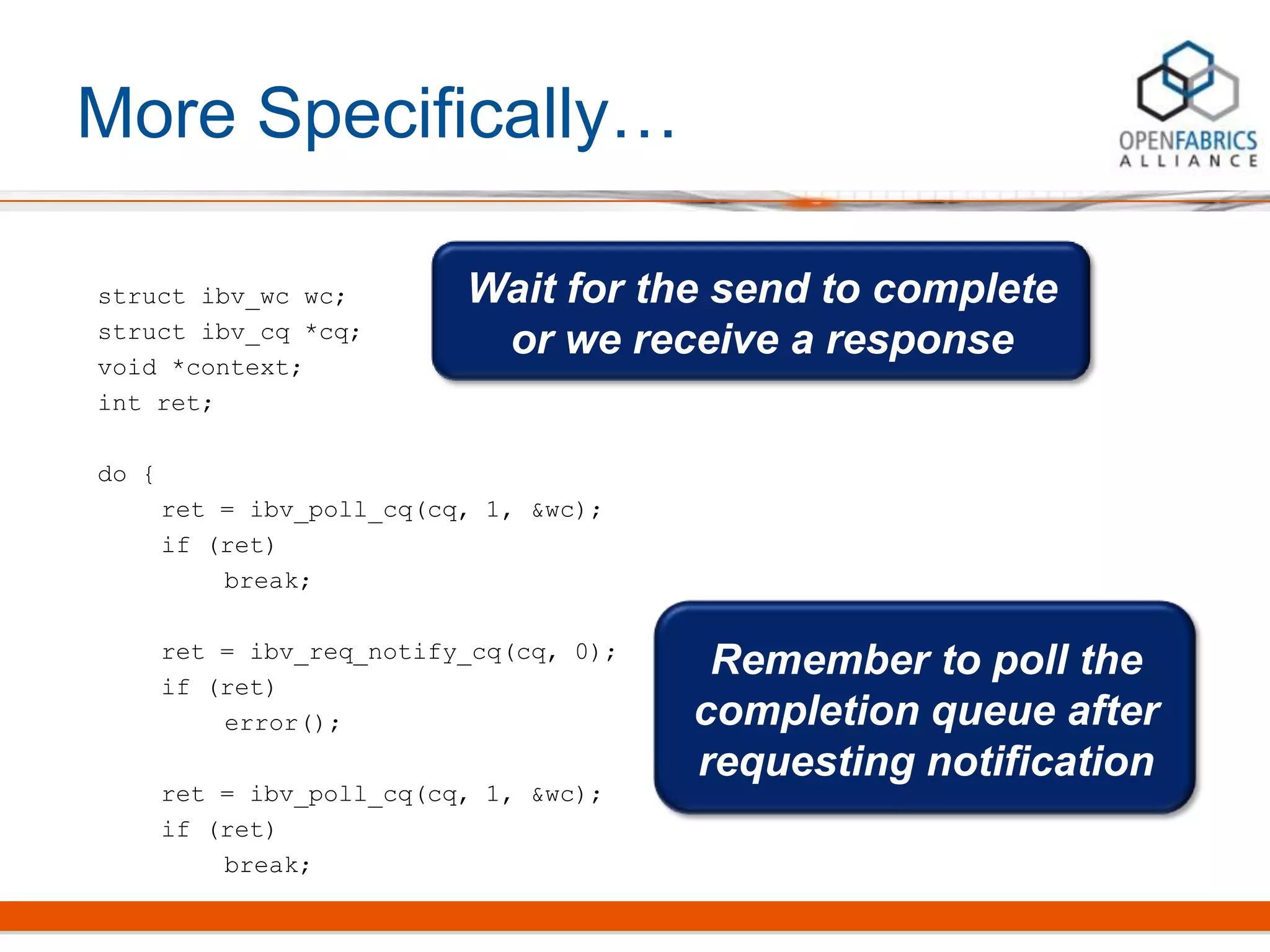 More Specifically…
struct ibv_wc wc;
struct ibv_cq *cq;
void *context;
int ret;
do {
ret = ibv_poll_cq(cq, 1, &wc);
if (ret)
break;
ret = ibv_req_notify_cq(cq, 0);
if (ret)
error();
ret = ibv_poll_cq(cq, 1, &wc);
if (ret)
break;
Wait for the send to complete
or we receive a response
Remember to poll the
completion queue after
requesting notification
 
