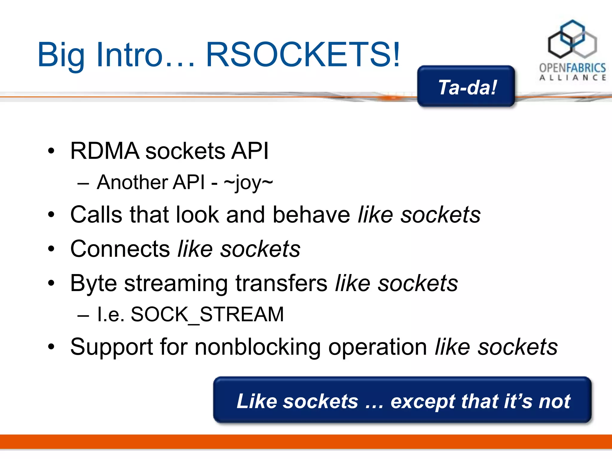 Big Intro…
• RDMA sockets API
– Another API - ~joy~
• Calls that look and behave like sockets
• Connects like sockets
• Byte streaming transfers like sockets
– I.e. SOCK_STREAM
• Support for nonblocking operation like sockets
Ta-da!
Like sockets … except that it’s not
RSOCKETS!
 
