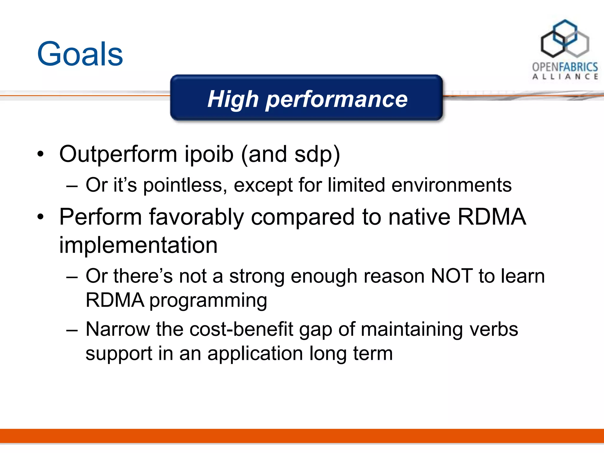 Goals
• Outperform ipoib (and sdp)
– Or it’s pointless, except for limited environments
• Perform favorably compared to native RDMA
implementation
– Or there’s not a strong enough reason NOT to learn
RDMA programming
– Narrow the cost-benefit gap of maintaining verbs
support in an application long term
High performance
 