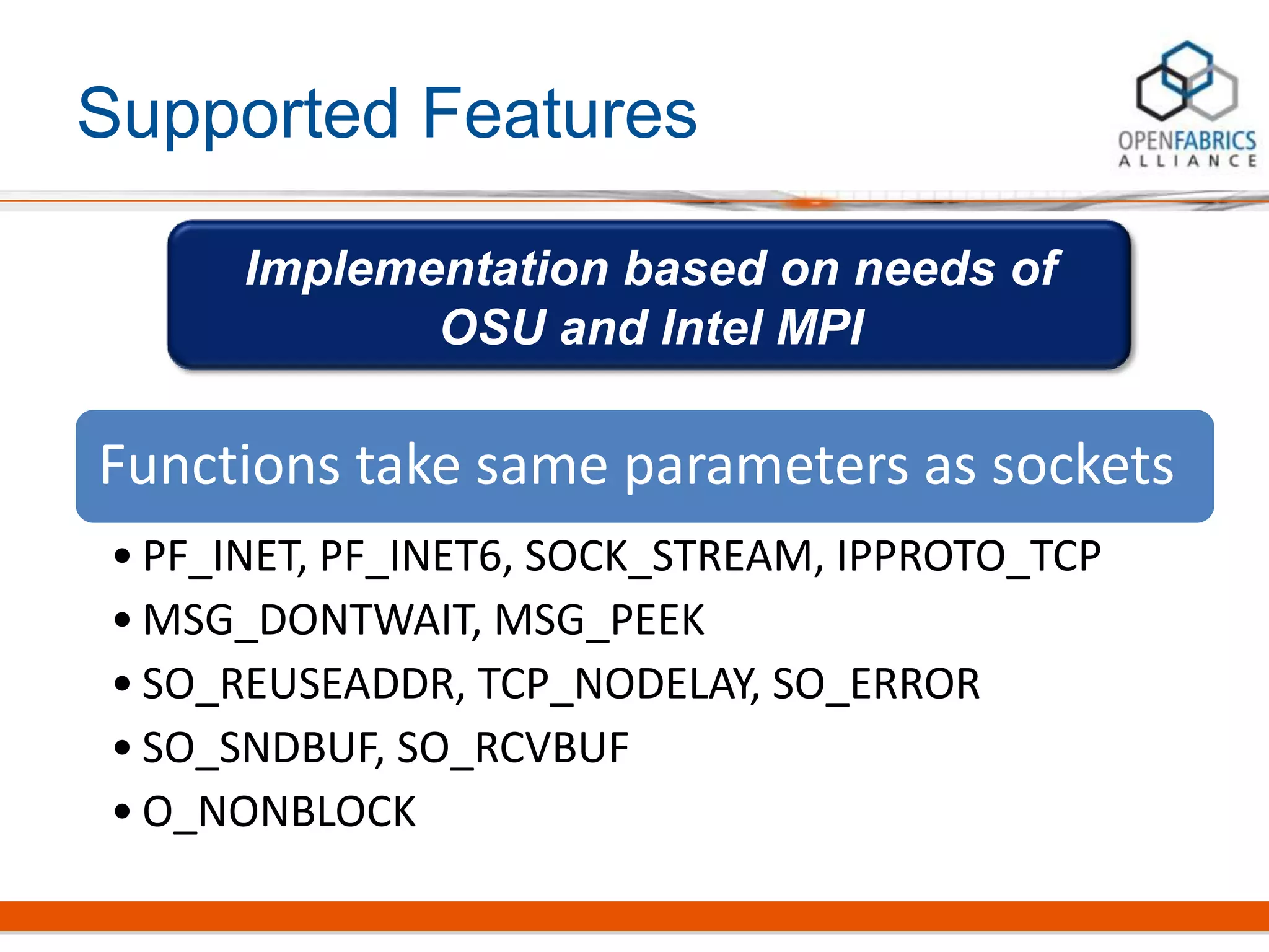 Supported Features
Functions take same parameters as sockets
• PF_INET, PF_INET6, SOCK_STREAM, IPPROTO_TCP
• MSG_DONTWAIT, MSG_PEEK
• SO_REUSEADDR, TCP_NODELAY, SO_ERROR
• SO_SNDBUF, SO_RCVBUF
• O_NONBLOCK
Implementation based on needs of
OSU and Intel MPI
 