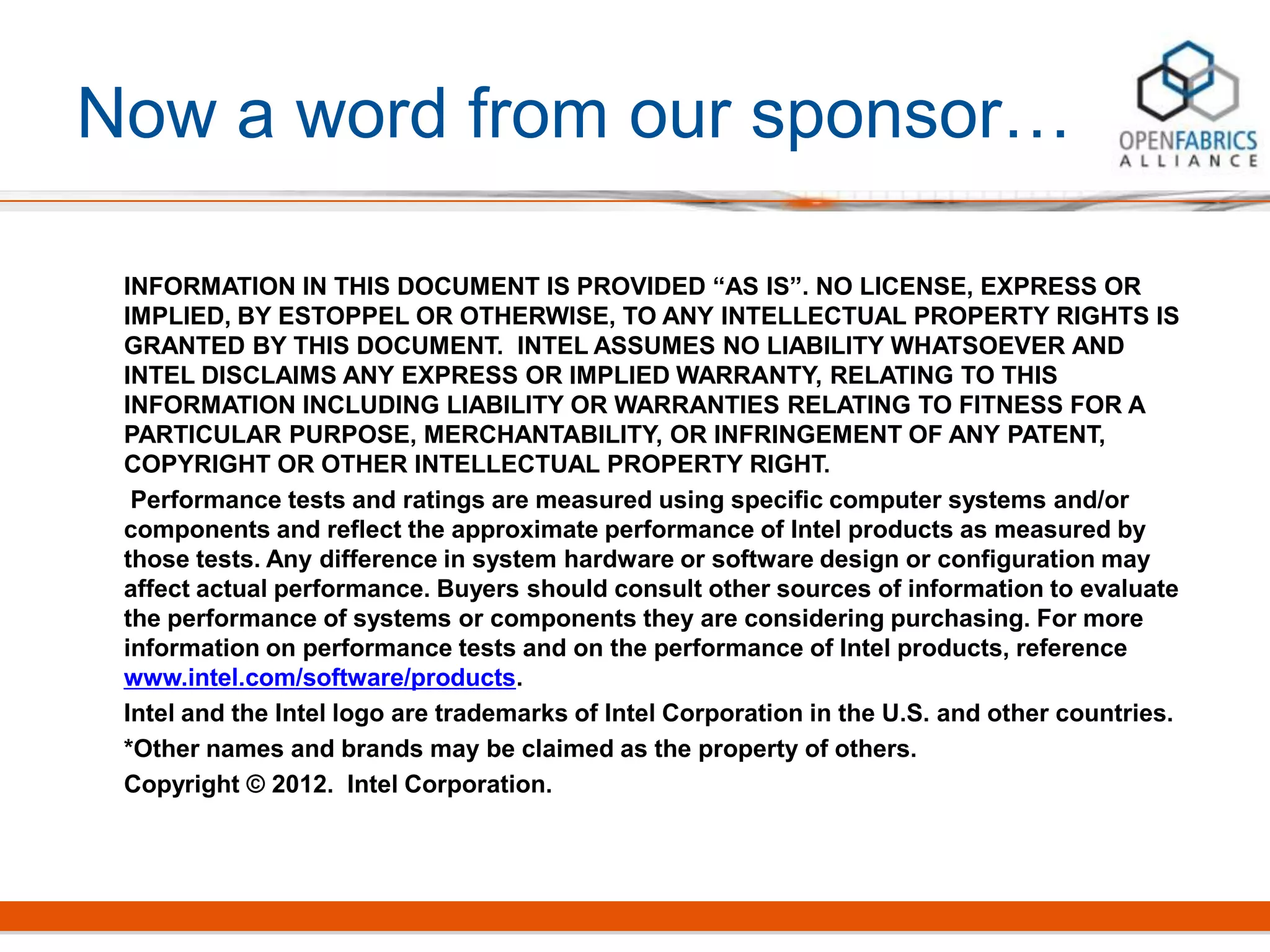 Now a word from our sponsor…
INFORMATION IN THIS DOCUMENT IS PROVIDED “AS IS”. NO LICENSE, EXPRESS OR
IMPLIED, BY ESTOPPEL OR OTHERWISE, TO ANY INTELLECTUAL PROPERTY RIGHTS IS
GRANTED BY THIS DOCUMENT. INTEL ASSUMES NO LIABILITY WHATSOEVER AND
INTEL DISCLAIMS ANY EXPRESS OR IMPLIED WARRANTY, RELATING TO THIS
INFORMATION INCLUDING LIABILITY OR WARRANTIES RELATING TO FITNESS FOR A
PARTICULAR PURPOSE, MERCHANTABILITY, OR INFRINGEMENT OF ANY PATENT,
COPYRIGHT OR OTHER INTELLECTUAL PROPERTY RIGHT.
Performance tests and ratings are measured using specific computer systems and/or
components and reflect the approximate performance of Intel products as measured by
those tests. Any difference in system hardware or software design or configuration may
affect actual performance. Buyers should consult other sources of information to evaluate
the performance of systems or components they are considering purchasing. For more
information on performance tests and on the performance of Intel products, reference
www.intel.com/software/products.
Intel and the Intel logo are trademarks of Intel Corporation in the U.S. and other countries.
*Other names and brands may be claimed as the property of others.
Copyright © 2012. Intel Corporation.
 