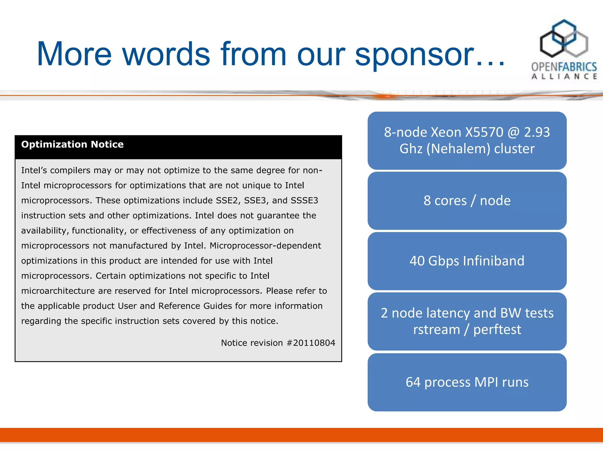 More words from our sponsor…
Optimization Notice
Intel’s compilers may or may not optimize to the same degree for non-
Intel microprocessors for optimizations that are not unique to Intel
microprocessors. These optimizations include SSE2, SSE3, and SSSE3
instruction sets and other optimizations. Intel does not guarantee the
availability, functionality, or effectiveness of any optimization on
microprocessors not manufactured by Intel. Microprocessor-dependent
optimizations in this product are intended for use with Intel
microprocessors. Certain optimizations not specific to Intel
microarchitecture are reserved for Intel microprocessors. Please refer to
the applicable product User and Reference Guides for more information
regarding the specific instruction sets covered by this notice.
Notice revision #20110804
8-node Xeon X5570 @ 2.93
Ghz (Nehalem) cluster
8 cores / node
40 Gbps Infiniband
2 node latency and BW tests
rstream / perftest
64 process MPI runs
 