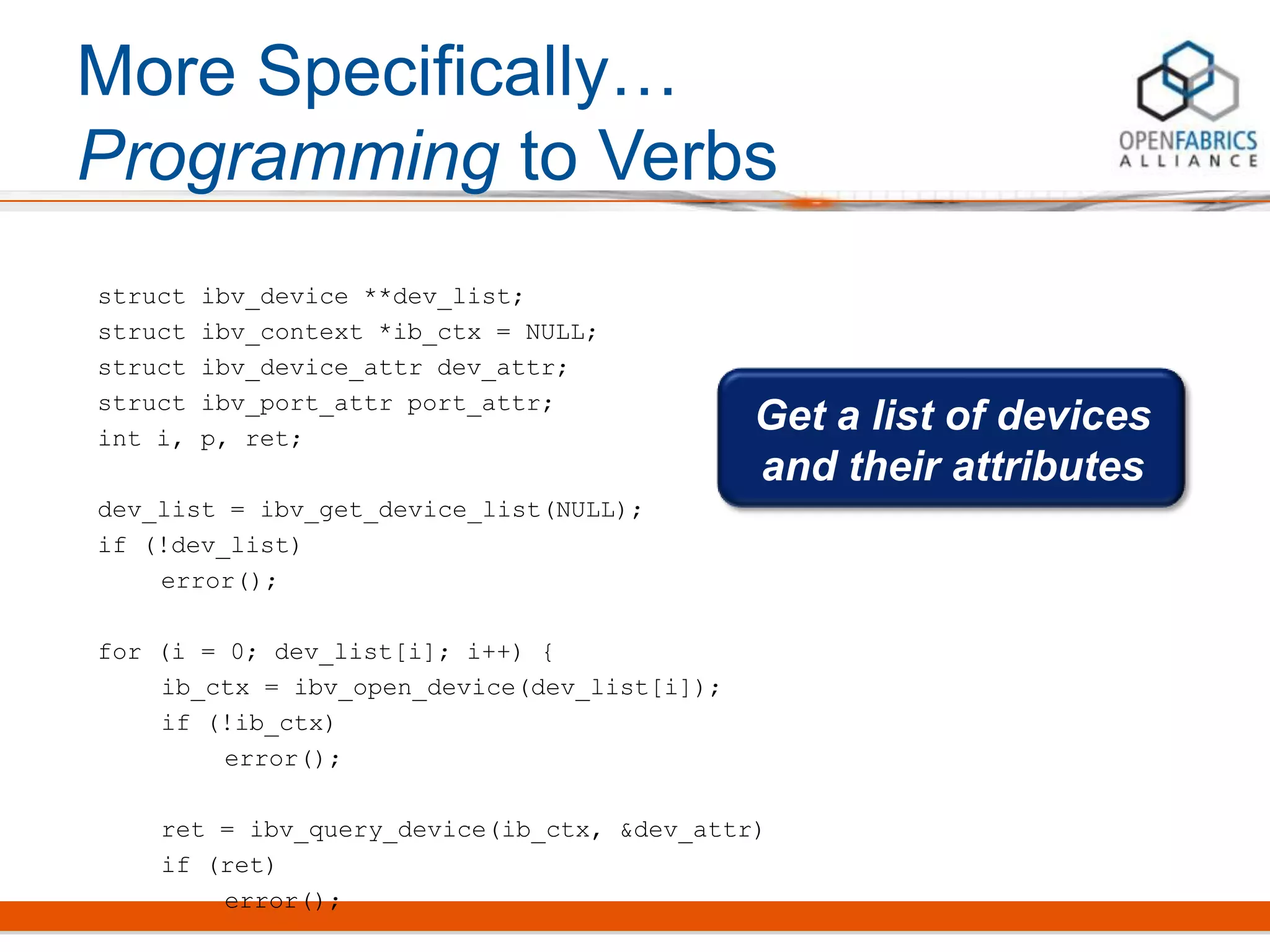 More Specifically…
Programming to Verbs
struct ibv_device **dev_list;
struct ibv_context *ib_ctx = NULL;
struct ibv_device_attr dev_attr;
struct ibv_port_attr port_attr;
int i, p, ret;
dev_list = ibv_get_device_list(NULL);
if (!dev_list)
error();
for (i = 0; dev_list[i]; i++) {
ib_ctx = ibv_open_device(dev_list[i]);
if (!ib_ctx)
error();
ret = ibv_query_device(ib_ctx, &dev_attr)
if (ret)
error();
Get a list of devices
and their attributes
 