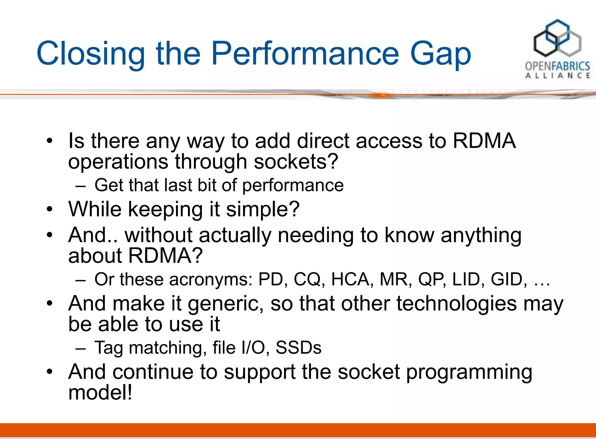 Closing the Performance Gap
• Is there any way to add direct access to RDMA
operations through sockets?
– Get that last bit of performance
• While keeping it simple?
• And.. without actually needing to know anything
about RDMA?
– Or these acronyms: PD, CQ, HCA, MR, QP, LID, GID, …
• And make it generic, so that other technologies may
be able to use it
– Tag matching, file I/O, SSDs
• And continue to support the socket programming
model!
 