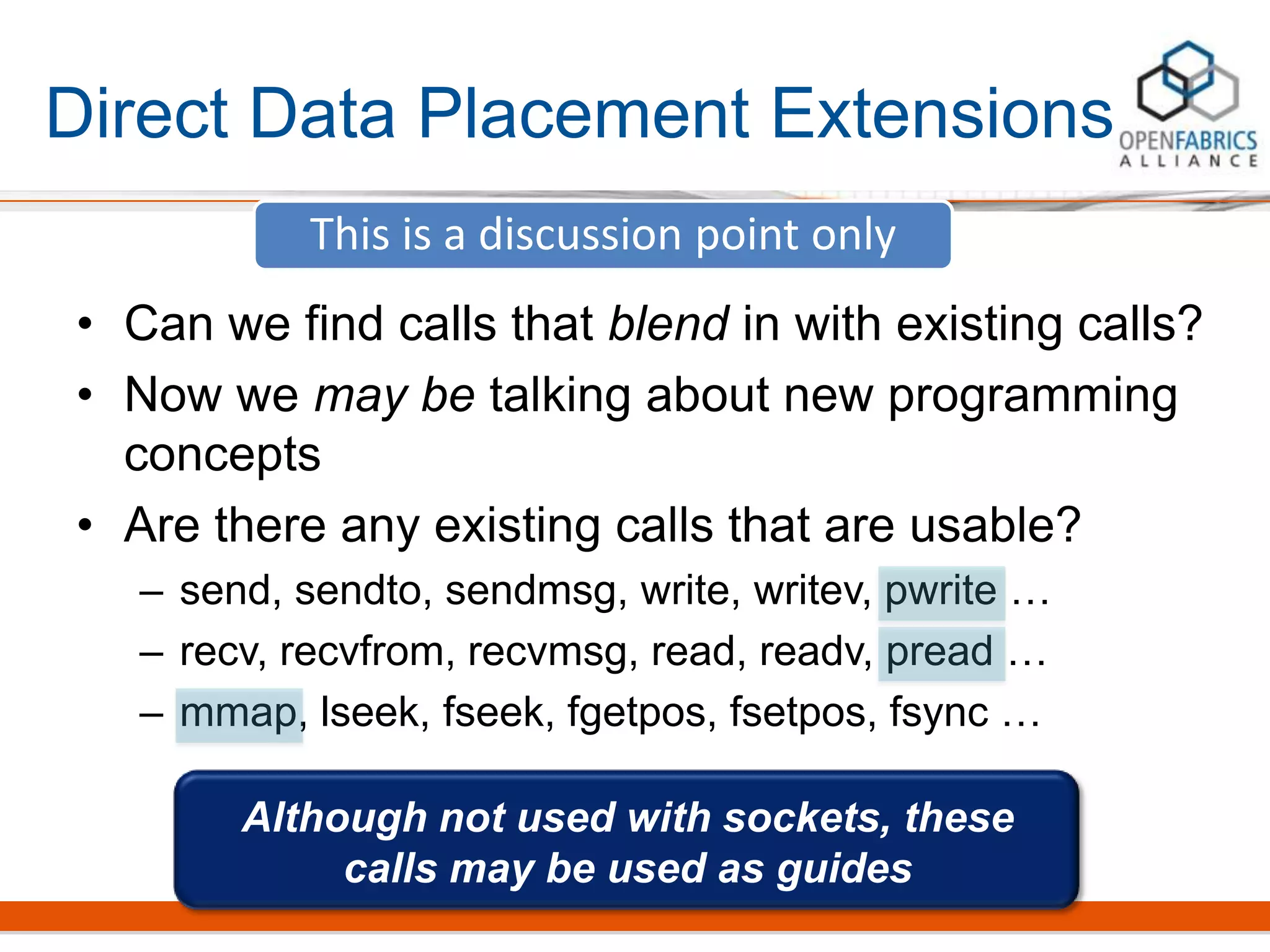 Direct Data Placement Extensions
• Can we find calls that blend in with existing calls?
• Now we may be talking about new programming
concepts
• Are there any existing calls that are usable?
– send, sendto, sendmsg, write, writev, pwrite …
– recv, recvfrom, recvmsg, read, readv, pread …
– mmap, lseek, fseek, fgetpos, fsetpos, fsync …
This is a discussion point only
Although not used with sockets, these
calls may be used as guides
 
