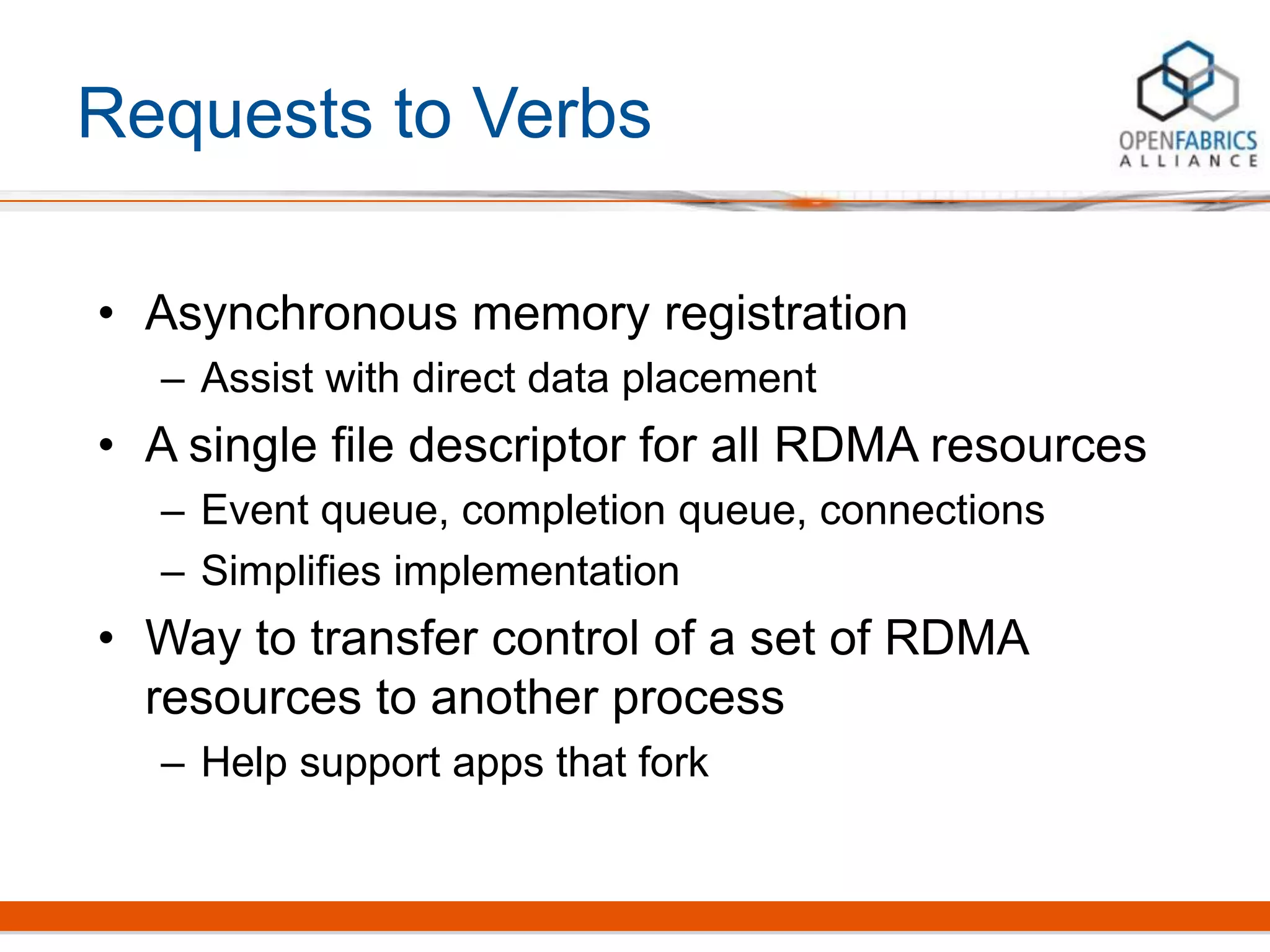 Requests to Verbs
• Asynchronous memory registration
– Assist with direct data placement
• A single file descriptor for all RDMA resources
– Event queue, completion queue, connections
– Simplifies implementation
• Way to transfer control of a set of RDMA
resources to another process
– Help support apps that fork
 