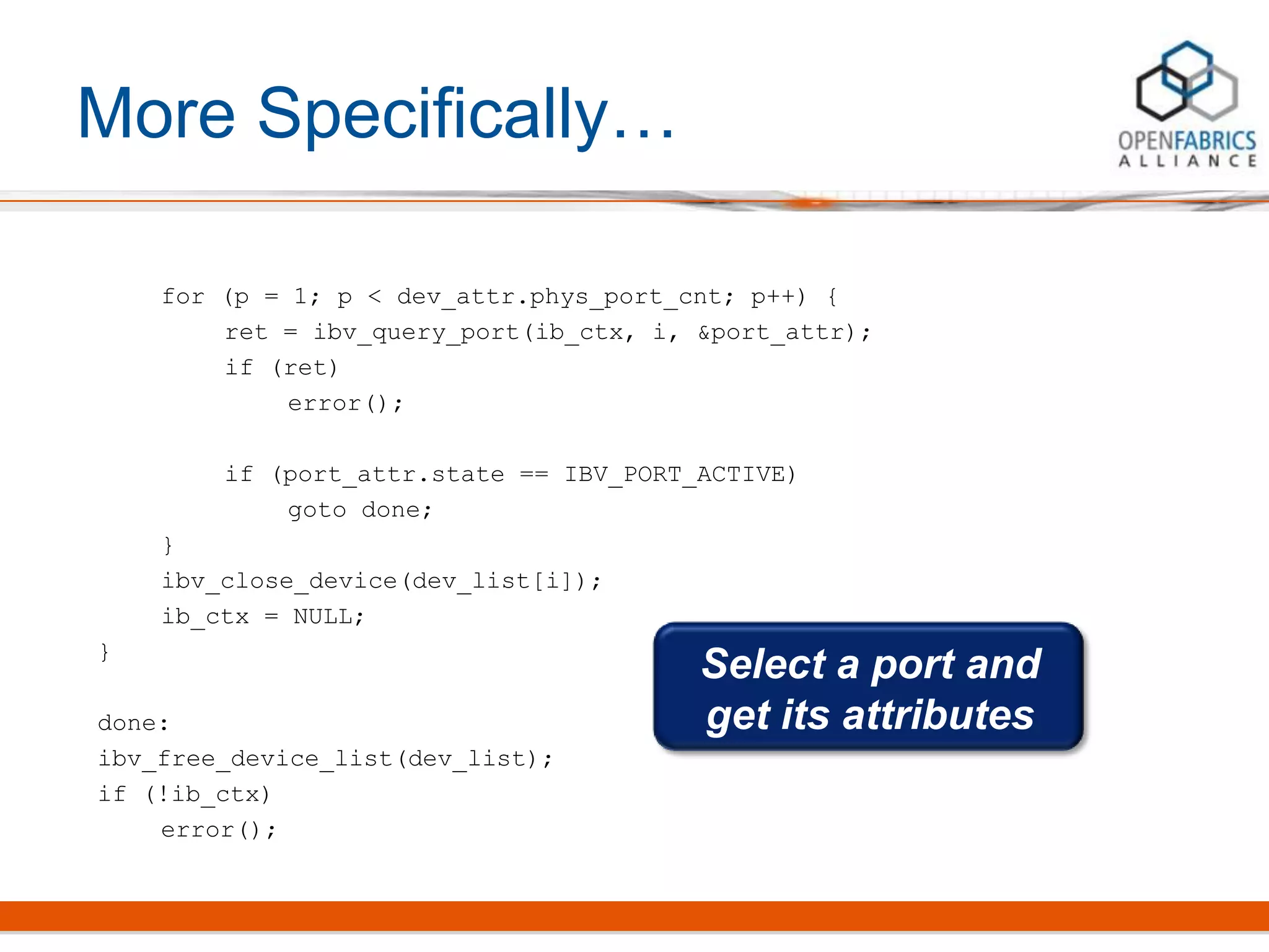 More Specifically…
for (p = 1; p < dev_attr.phys_port_cnt; p++) {
ret = ibv_query_port(ib_ctx, i, &port_attr);
if (ret)
error();
if (port_attr.state == IBV_PORT_ACTIVE)
goto done;
}
ibv_close_device(dev_list[i]);
ib_ctx = NULL;
}
done:
ibv_free_device_list(dev_list);
if (!ib_ctx)
error();
Select a port and
get its attributes
 