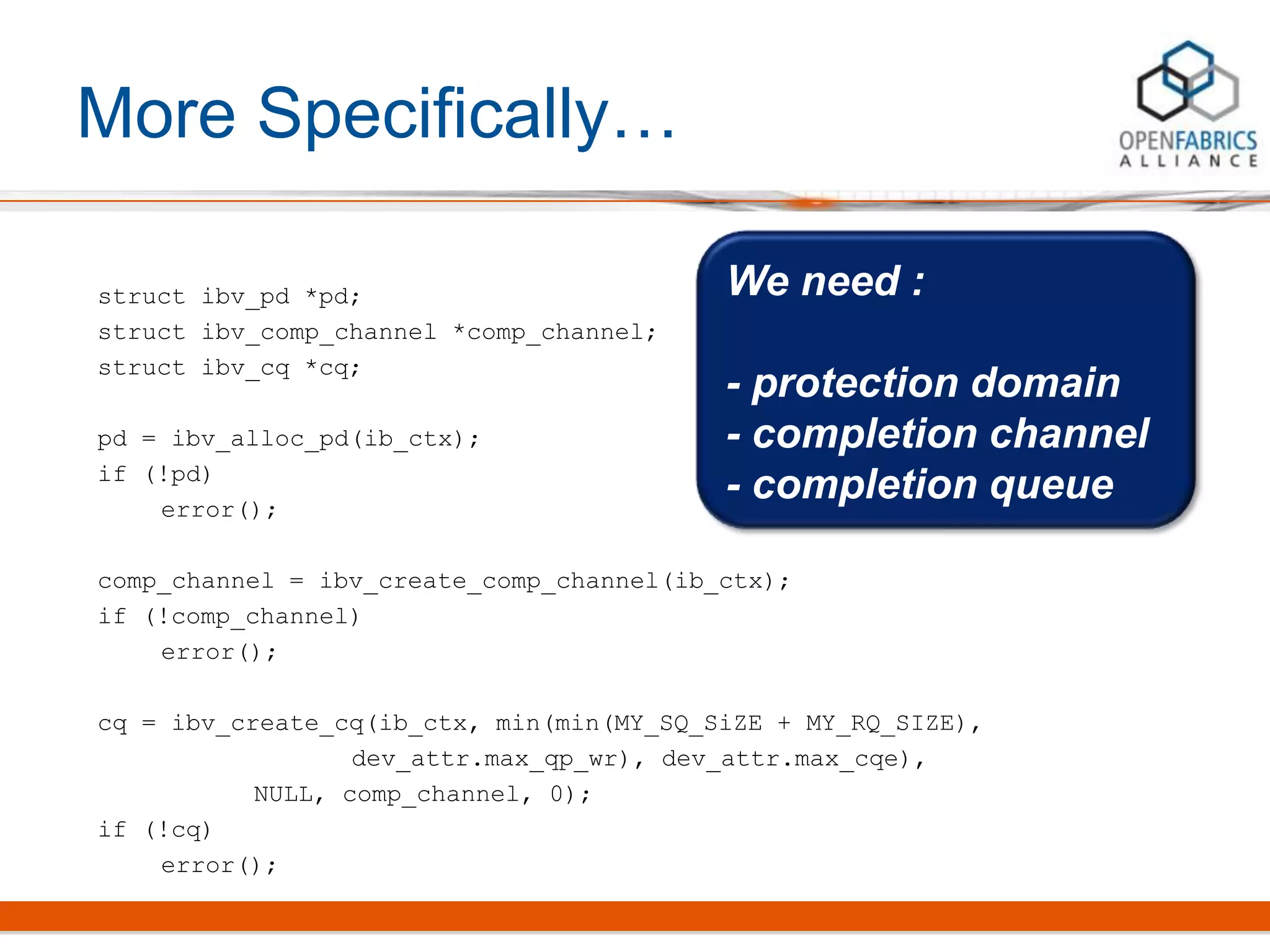 More Specifically…
struct ibv_pd *pd;
struct ibv_comp_channel *comp_channel;
struct ibv_cq *cq;
pd = ibv_alloc_pd(ib_ctx);
if (!pd)
error();
comp_channel = ibv_create_comp_channel(ib_ctx);
if (!comp_channel)
error();
cq = ibv_create_cq(ib_ctx, min(min(MY_SQ_SiZE + MY_RQ_SIZE),
dev_attr.max_qp_wr), dev_attr.max_cqe),
NULL, comp_channel, 0);
if (!cq)
error();
We need :
- protection domain
- completion channel
- completion queue
 