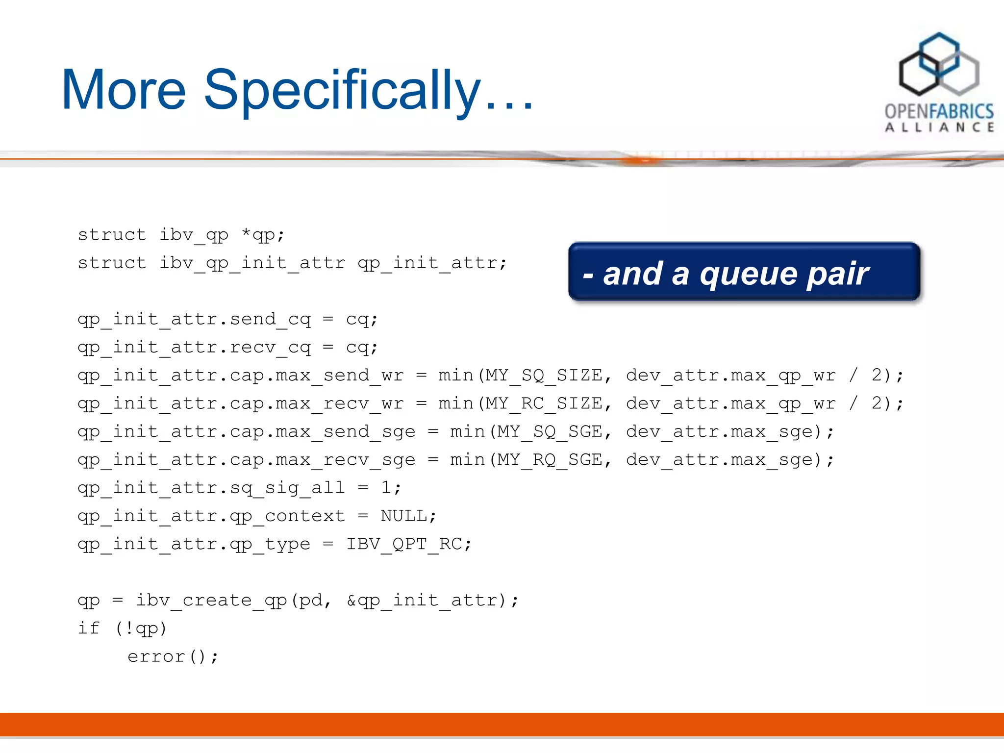 More Specifically…
struct ibv_qp *qp;
struct ibv_qp_init_attr qp_init_attr;
qp_init_attr.send_cq = cq;
qp_init_attr.recv_cq = cq;
qp_init_attr.cap.max_send_wr = min(MY_SQ_SIZE, dev_attr.max_qp_wr / 2);
qp_init_attr.cap.max_recv_wr = min(MY_RC_SIZE, dev_attr.max_qp_wr / 2);
qp_init_attr.cap.max_send_sge = min(MY_SQ_SGE, dev_attr.max_sge);
qp_init_attr.cap.max_recv_sge = min(MY_RQ_SGE, dev_attr.max_sge);
qp_init_attr.sq_sig_all = 1;
qp_init_attr.qp_context = NULL;
qp_init_attr.qp_type = IBV_QPT_RC;
qp = ibv_create_qp(pd, &qp_init_attr);
if (!qp)
error();
- and a queue pair
 