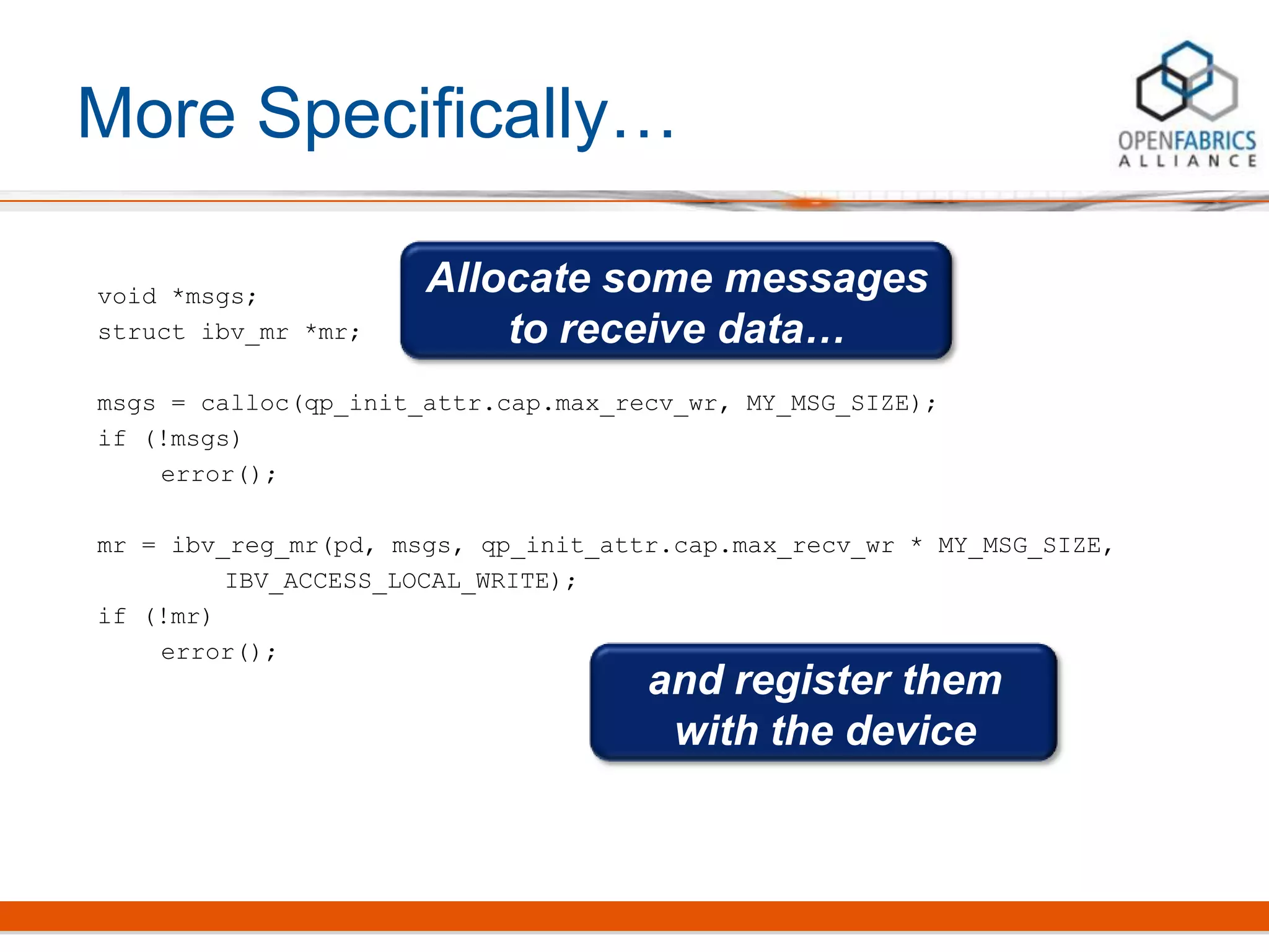 More Specifically…
void *msgs;
struct ibv_mr *mr;
msgs = calloc(qp_init_attr.cap.max_recv_wr, MY_MSG_SIZE);
if (!msgs)
error();
mr = ibv_reg_mr(pd, msgs, qp_init_attr.cap.max_recv_wr * MY_MSG_SIZE,
IBV_ACCESS_LOCAL_WRITE);
if (!mr)
error();
Allocate some messages
to receive data…
and register them
with the device
 