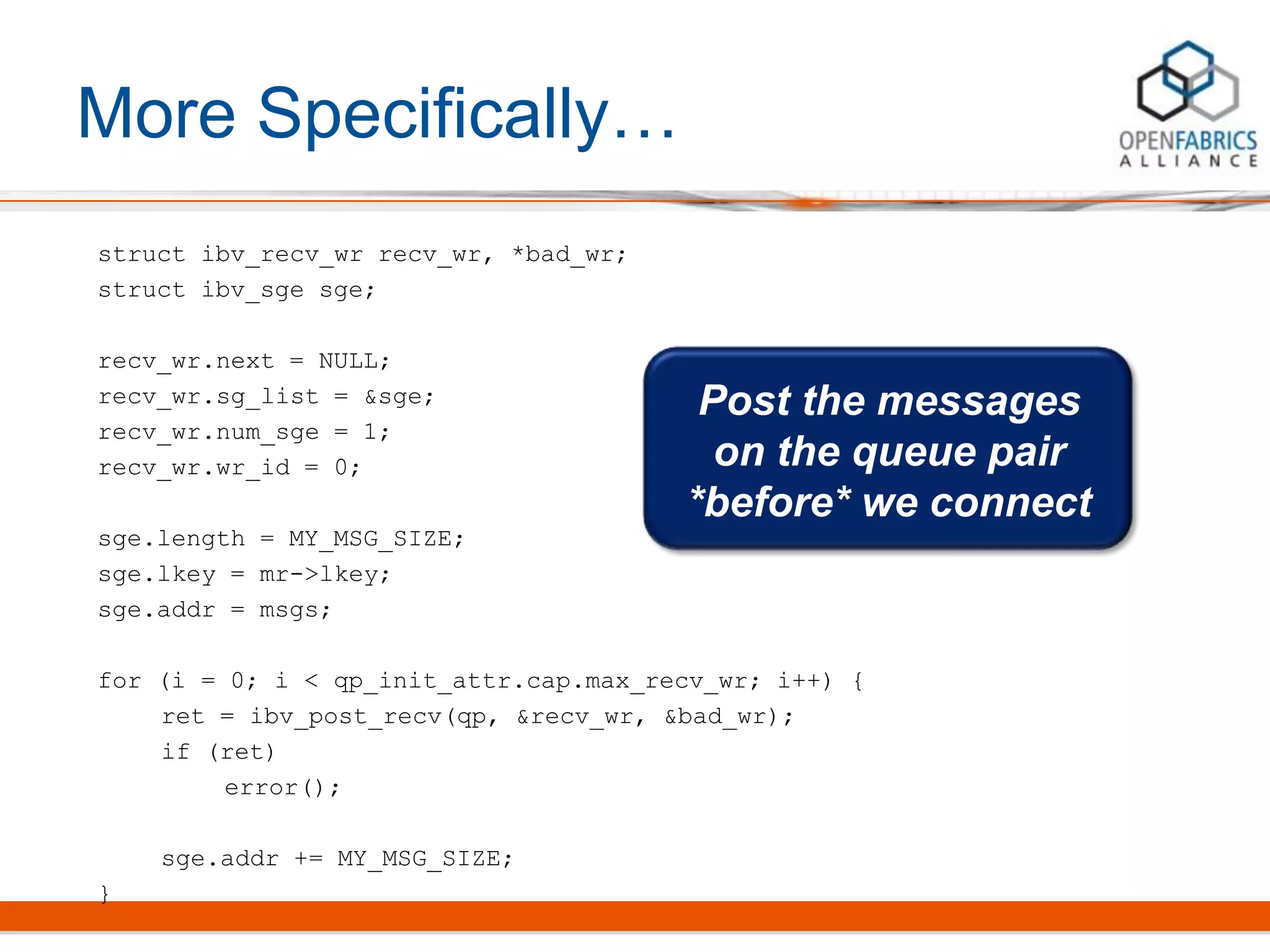 More Specifically…
struct ibv_recv_wr recv_wr, *bad_wr;
struct ibv_sge sge;
recv_wr.next = NULL;
recv_wr.sg_list = &sge;
recv_wr.num_sge = 1;
recv_wr.wr_id = 0;
sge.length = MY_MSG_SIZE;
sge.lkey = mr->lkey;
sge.addr = msgs;
for (i = 0; i < qp_init_attr.cap.max_recv_wr; i++) {
ret = ibv_post_recv(qp, &recv_wr, &bad_wr);
if (ret)
error();
sge.addr += MY_MSG_SIZE;
}
Post the messages
on the queue pair
*before* we connect
 