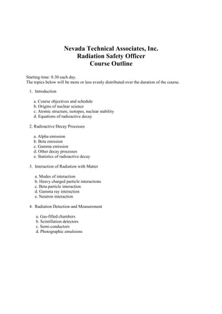Nevada Technical Associates, Inc.
Radiation Safety Officer
Course Outline
Starting time: 8:30 each day.
The topics below will be more or less evenly distributed over the duration of the course.
1. Introduction
a. Course objectives and schedule
b. Origins of nuclear science
c. Atomic structure, isotopes, nuclear stability
d. Equations of radioactive decay
2. Radioactive Decay Processes
a. Alpha emission
b. Beta emission
c. Gamma emission
d. Other decay processes
e. Statistics of radioactive decay
3. Interaction of Radiation with Matter
a. Modes of interaction
b. Heavy charged particle interactions
c. Beta particle interaction
d. Gamma ray interaction
e. Neutron interaction
4. Radiation Detection and Measurement
a. Gas-filled chambers
b. Scintillation detectors
c. Semi-conductors
d. Photographic emulsions
 