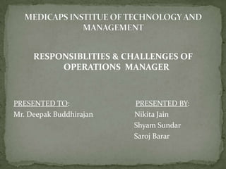 RESPONSIBLITIES & CHALLENGES OF OPERATIONS  MANAGER PRESENTED TO:                                   PRESENTED BY: Mr. Deepak BuddhirajanNikitaJain                                                                 Shyam Sundar                                                                 Saroj Barar MEDICAPS INSTITUE OF TECHNOLOGY AND MANAGEMENT 
