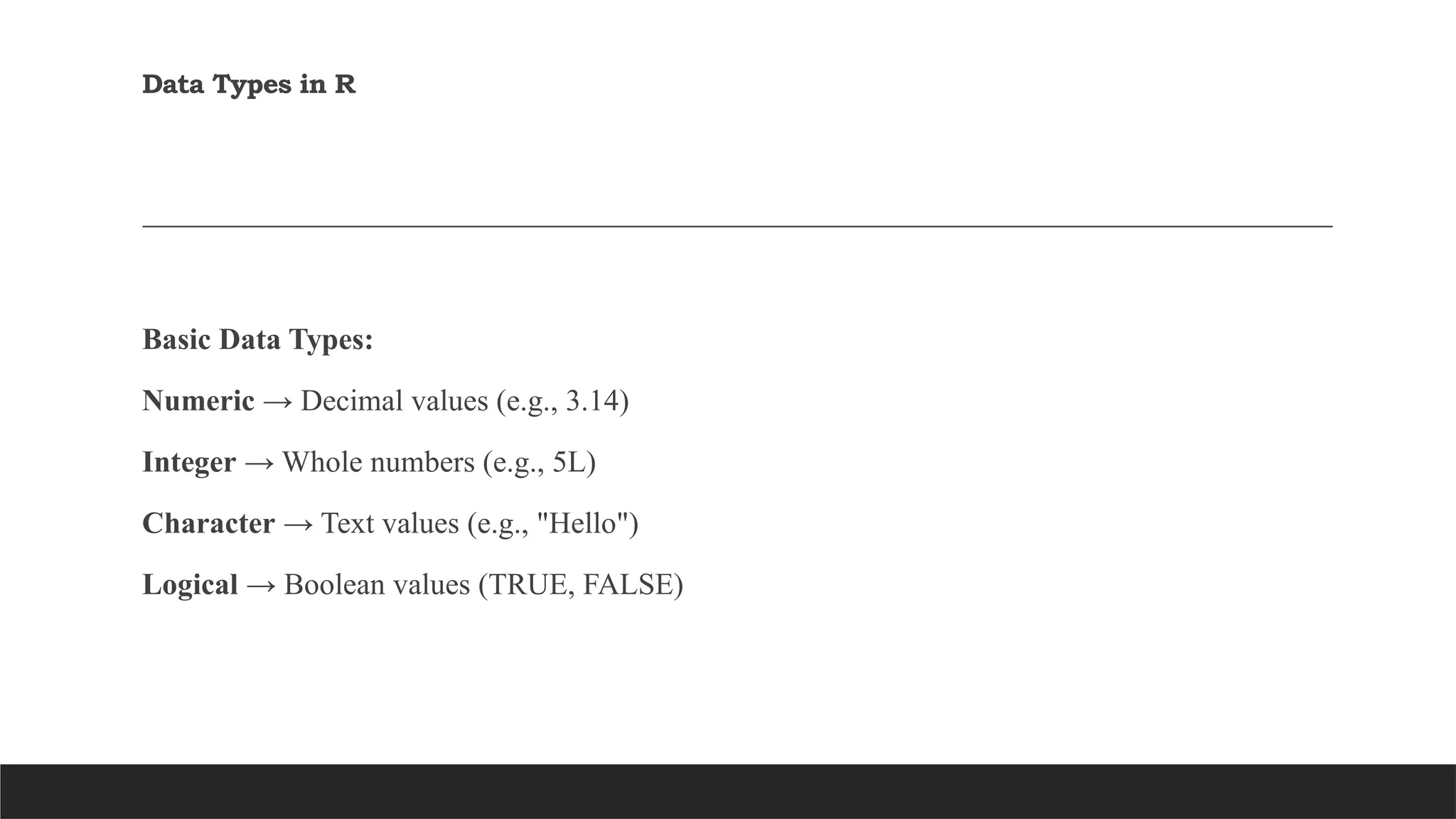 Data Types in R
Basic Data Types:
Numeric → Decimal values (e.g., 3.14)
Integer → Whole numbers (e.g., 5L)
Character → Text values (e.g., "Hello")
Logical → Boolean values (TRUE, FALSE)
 
